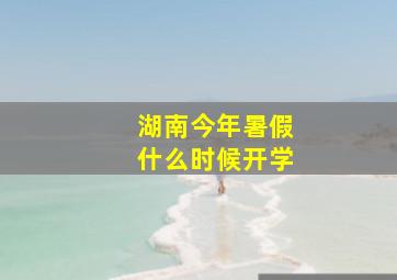 湖南今年暑假什么时候开学