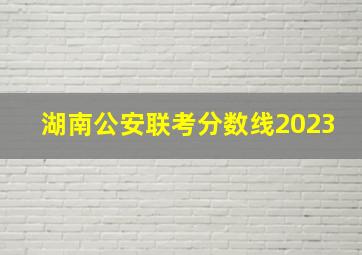 湖南公安联考分数线2023