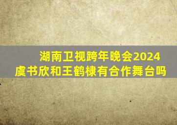 湖南卫视跨年晚会2024虞书欣和王鹤棣有合作舞台吗