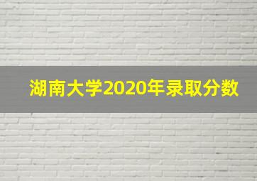 湖南大学2020年录取分数