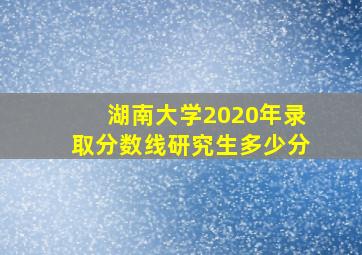 湖南大学2020年录取分数线研究生多少分