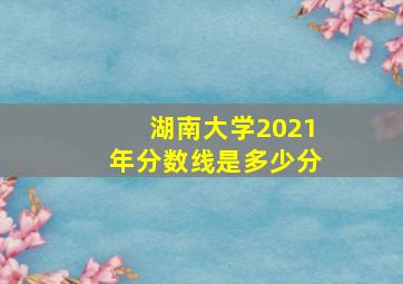 湖南大学2021年分数线是多少分