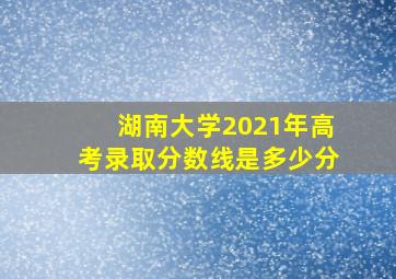 湖南大学2021年高考录取分数线是多少分