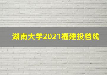 湖南大学2021福建投档线