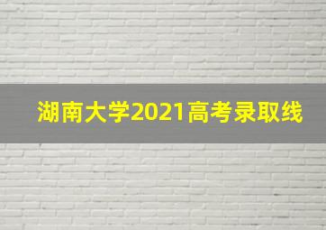 湖南大学2021高考录取线