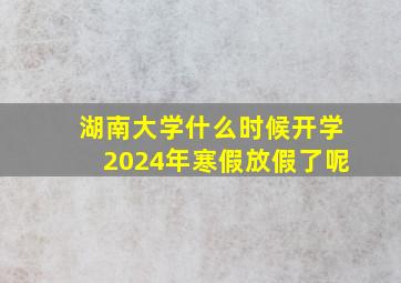 湖南大学什么时候开学2024年寒假放假了呢