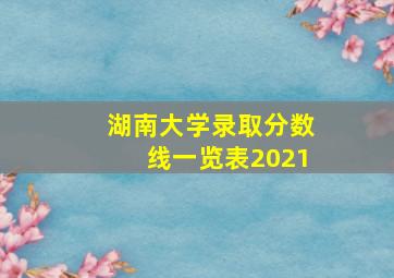 湖南大学录取分数线一览表2021