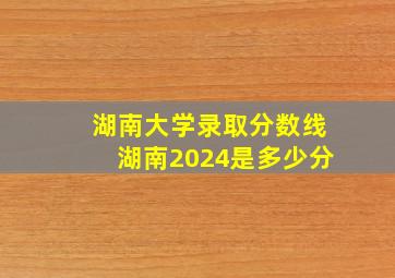 湖南大学录取分数线湖南2024是多少分