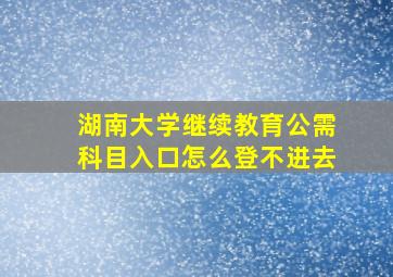 湖南大学继续教育公需科目入口怎么登不进去