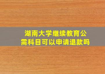 湖南大学继续教育公需科目可以申请退款吗