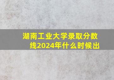 湖南工业大学录取分数线2024年什么时候出