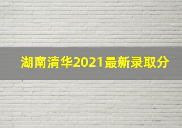 湖南清华2021最新录取分