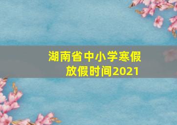 湖南省中小学寒假放假时间2021