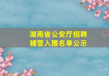 湖南省公安厅招聘辅警入围名单公示