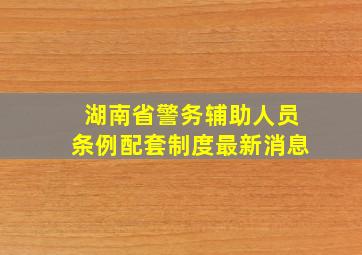 湖南省警务辅助人员条例配套制度最新消息