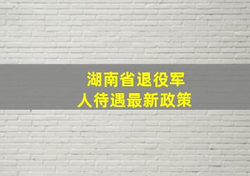 湖南省退役军人待遇最新政策