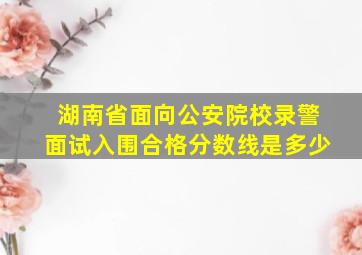 湖南省面向公安院校录警面试入围合格分数线是多少