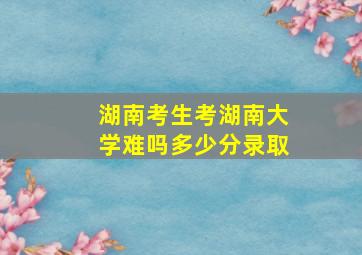 湖南考生考湖南大学难吗多少分录取