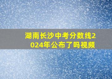 湖南长沙中考分数线2024年公布了吗视频