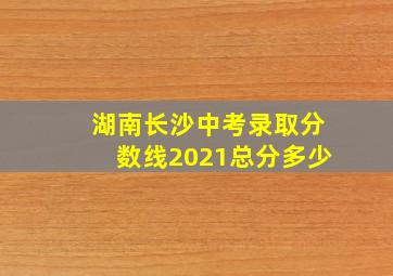 湖南长沙中考录取分数线2021总分多少