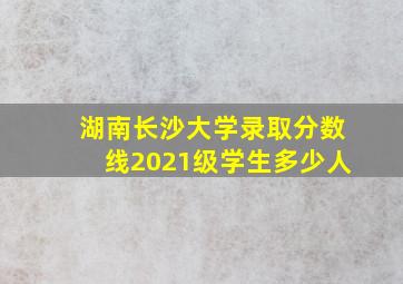 湖南长沙大学录取分数线2021级学生多少人