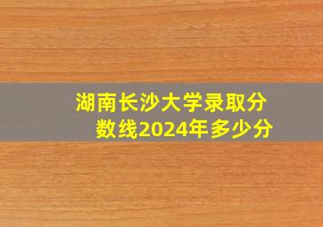 湖南长沙大学录取分数线2024年多少分