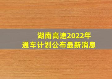 湖南高速2022年通车计划公布最新消息