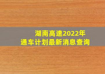 湖南高速2022年通车计划最新消息查询