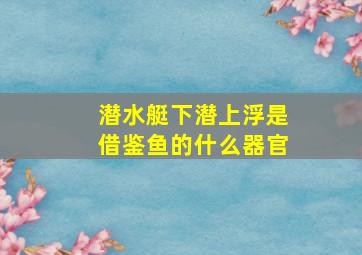 潜水艇下潜上浮是借鉴鱼的什么器官