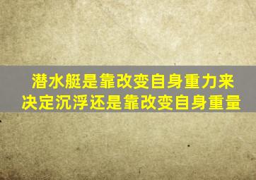 潜水艇是靠改变自身重力来决定沉浮还是靠改变自身重量