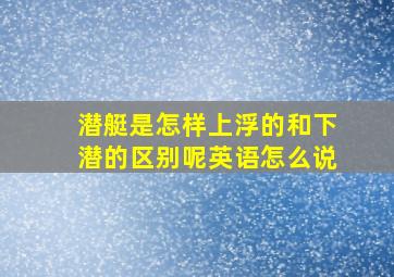 潜艇是怎样上浮的和下潜的区别呢英语怎么说