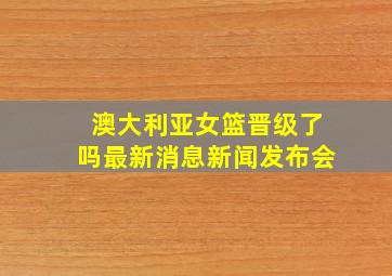 澳大利亚女篮晋级了吗最新消息新闻发布会