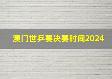 澳门世乒赛决赛时间2024