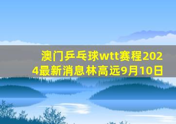 澳门乒乓球wtt赛程2024最新消息林高远9月10日