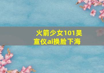 火箭少女101吴宣仪ai换脸下海