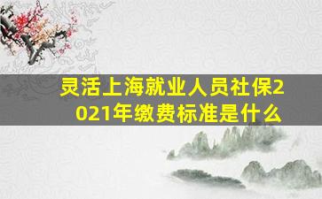 灵活上海就业人员社保2021年缴费标准是什么