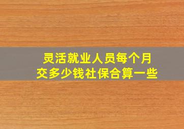 灵活就业人员每个月交多少钱社保合算一些