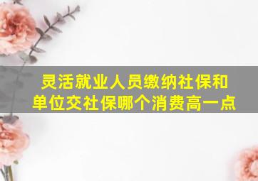 灵活就业人员缴纳社保和单位交社保哪个消费高一点