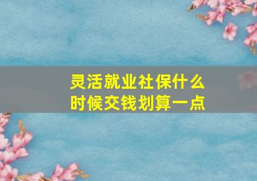 灵活就业社保什么时候交钱划算一点