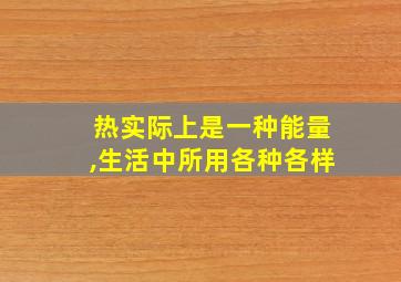 热实际上是一种能量,生活中所用各种各样