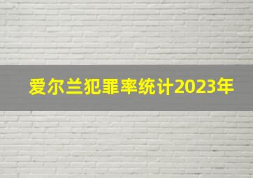 爱尔兰犯罪率统计2023年