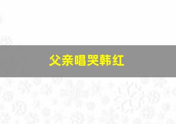 父亲唱哭韩红