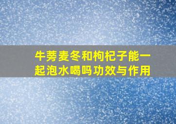 牛蒡麦冬和枸杞子能一起泡水喝吗功效与作用