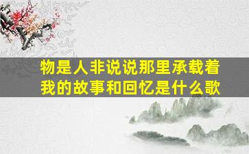 物是人非说说那里承载着我的故事和回忆是什么歌