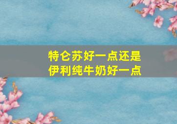 特仑苏好一点还是伊利纯牛奶好一点