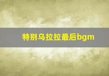 特别乌拉拉最后bgm