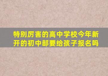 特别厉害的高中学校今年新开的初中部要给孩子报名吗