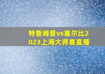 特鲁姆普vs塞尔比2023上海大师赛直播