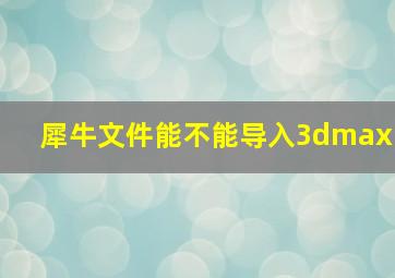 犀牛文件能不能导入3dmax