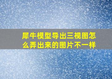 犀牛模型导出三视图怎么弄出来的图片不一样